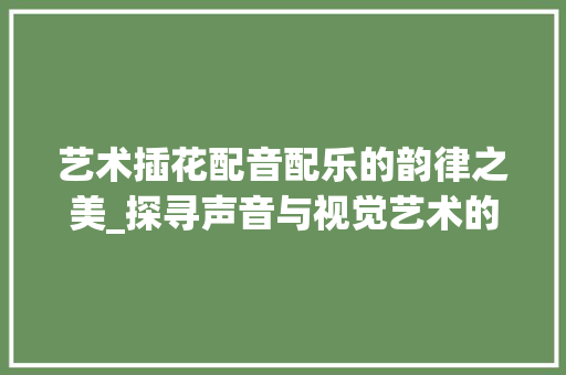 艺术插花配音配乐的韵律之美_探寻声音与视觉艺术的完美融合