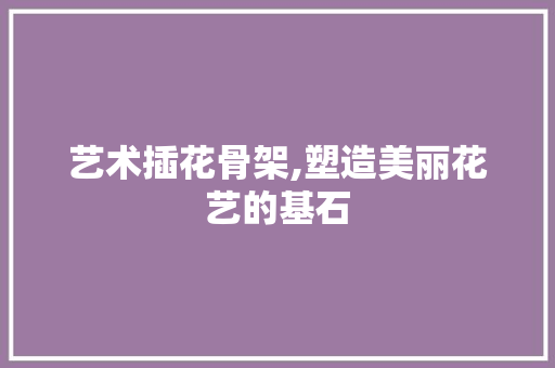 艺术插花骨架,塑造美丽花艺的基石 灌溉施肥