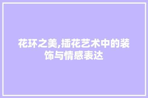 花环之美,插花艺术中的装饰与情感表达 土壤管理