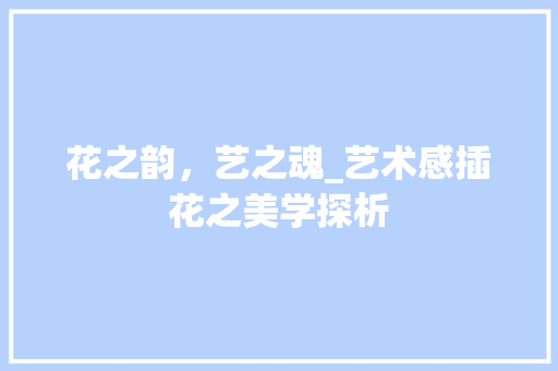 花之韵，艺之魂_艺术感插花之美学探析