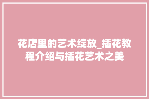 花店里的艺术绽放_插花教程介绍与插花艺术之美 灌溉施肥