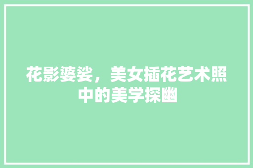 花影婆娑，美女插花艺术照中的美学探幽