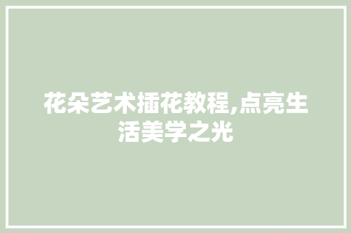 花朵艺术插花教程,点亮生活美学之光 果树种植技术
