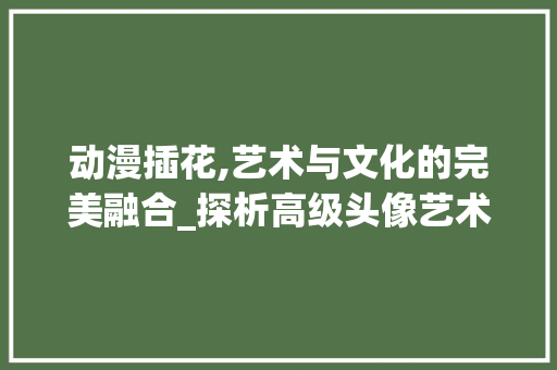 动漫插花,艺术与文化的完美融合_探析高级头像艺术动漫插花的美学魅力