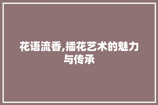 花语流香,插花艺术的魅力与传承