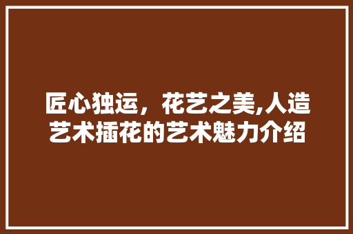 匠心独运，花艺之美,人造艺术插花的艺术魅力介绍