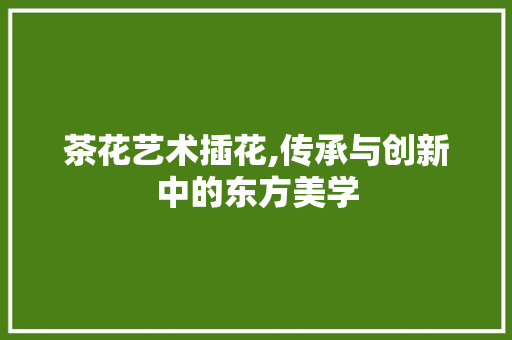茶花艺术插花,传承与创新中的东方美学 整形技巧