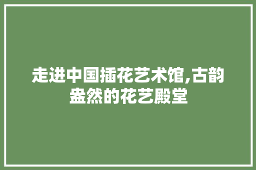 走进中国插花艺术馆,古韵盎然的花艺殿堂 修剪方法