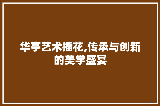 华亭艺术插花,传承与创新的美学盛宴