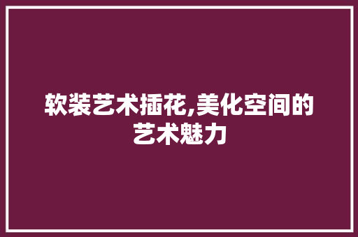 软装艺术插花,美化空间的艺术魅力