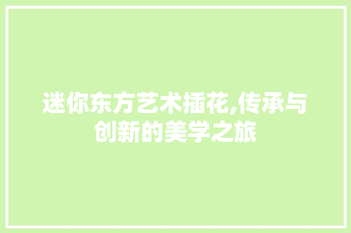 迷你东方艺术插花,传承与创新的美学之旅