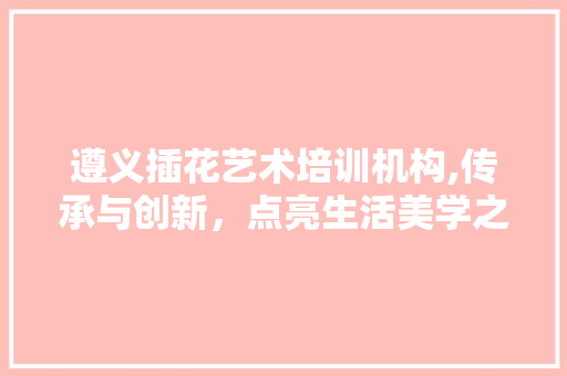 遵义插花艺术培训机构,传承与创新，点亮生活美学之光
