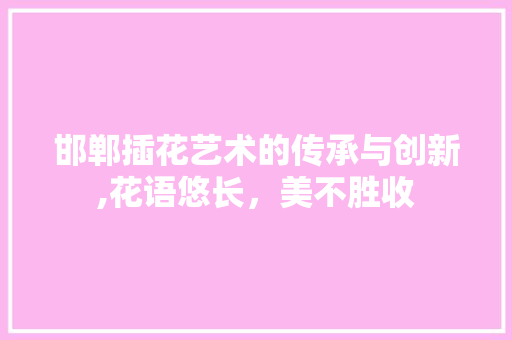 邯郸插花艺术的传承与创新,花语悠长，美不胜收
