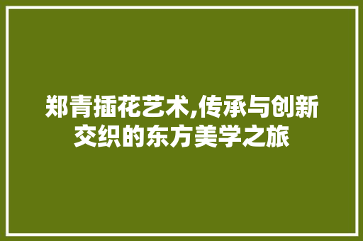 郑青插花艺术,传承与创新交织的东方美学之旅