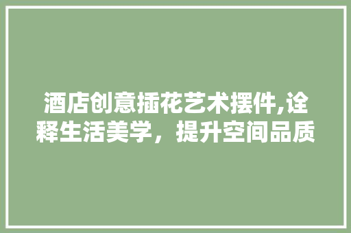 酒店创意插花艺术摆件,诠释生活美学，提升空间品质