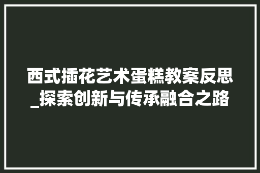 西式插花艺术蛋糕教案反思_探索创新与传承融合之路