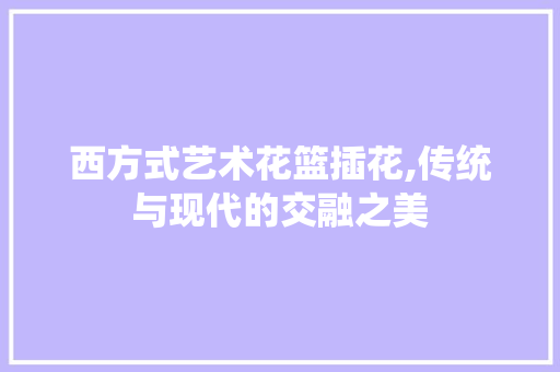 西方式艺术花篮插花,传统与现代的交融之美