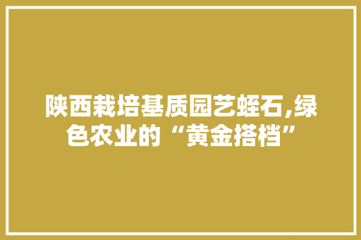 陕西栽培基质园艺蛭石,绿色农业的“黄金搭档” 种植区域