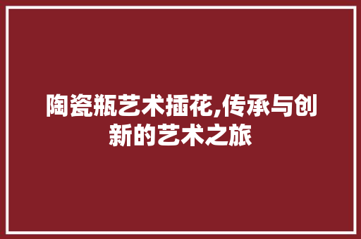 陶瓷瓶艺术插花,传承与创新的艺术之旅