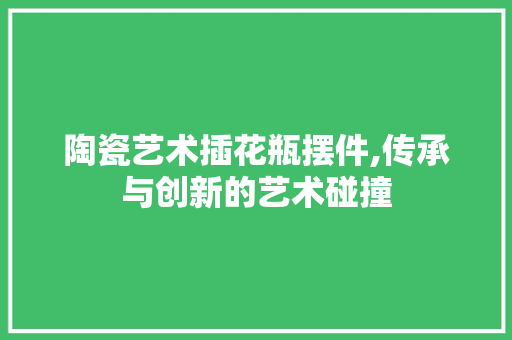 陶瓷艺术插花瓶摆件,传承与创新的艺术碰撞