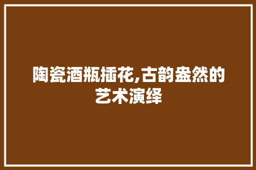 陶瓷酒瓶插花,古韵盎然的艺术演绎