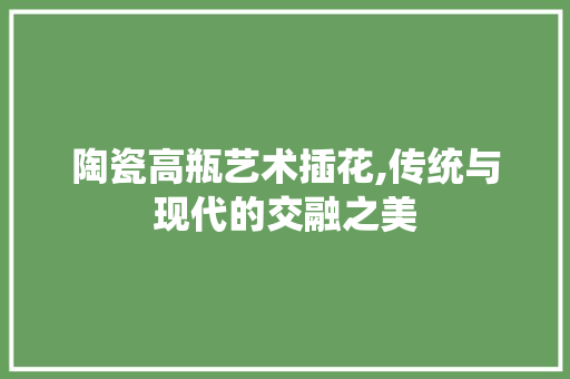 陶瓷高瓶艺术插花,传统与现代的交融之美