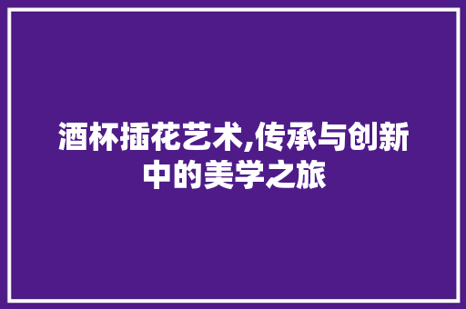 酒杯插花艺术,传承与创新中的美学之旅