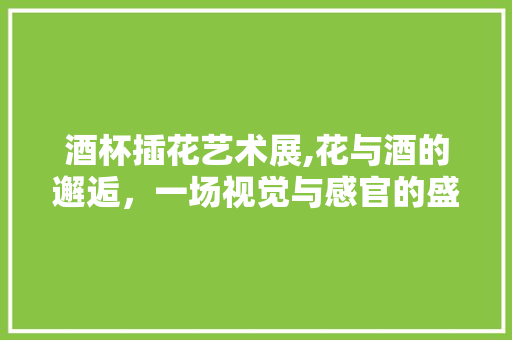 酒杯插花艺术展,花与酒的邂逅，一场视觉与感官的盛宴