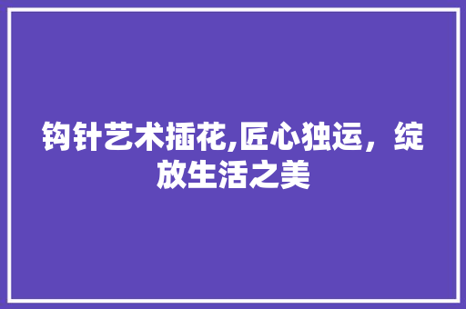 钩针艺术插花,匠心独运，绽放生活之美