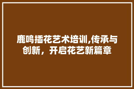 鹿鸣插花艺术培训,传承与创新，开启花艺新篇章