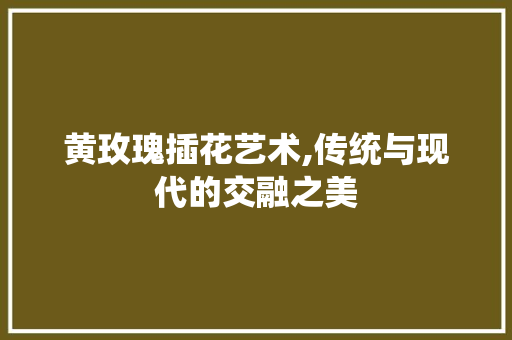 黄玫瑰插花艺术,传统与现代的交融之美