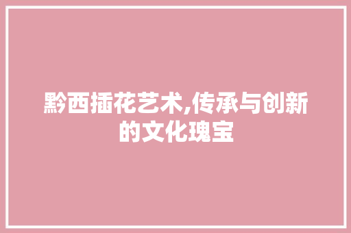 黔西插花艺术,传承与创新的文化瑰宝