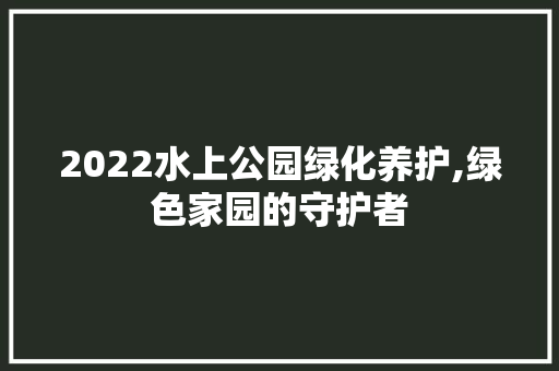 2022水上公园绿化养护,绿色家园的守护者 果树种植技术
