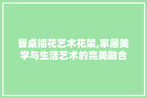 餐桌插花艺术花架,家居美学与生活艺术的完美融合