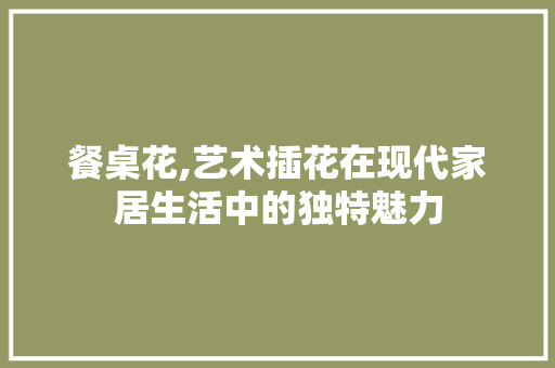 餐桌花,艺术插花在现代家居生活中的独特魅力