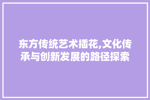东方传统艺术插花,文化传承与创新发展的路径探索