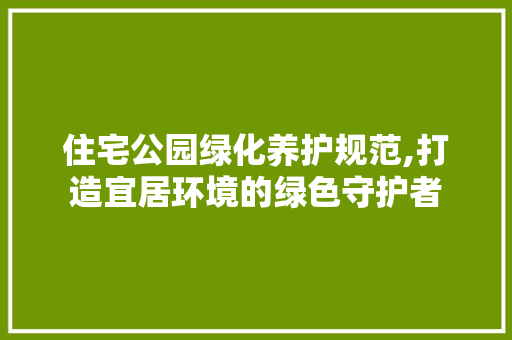 住宅公园绿化养护规范,打造宜居环境的绿色守护者