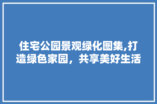 住宅公园景观绿化图集,打造绿色家园，共享美好生活
