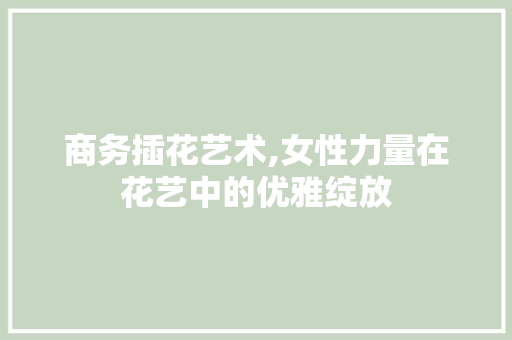 商务插花艺术,女性力量在花艺中的优雅绽放