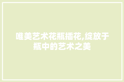 唯美艺术花瓶插花,绽放于瓶中的艺术之美