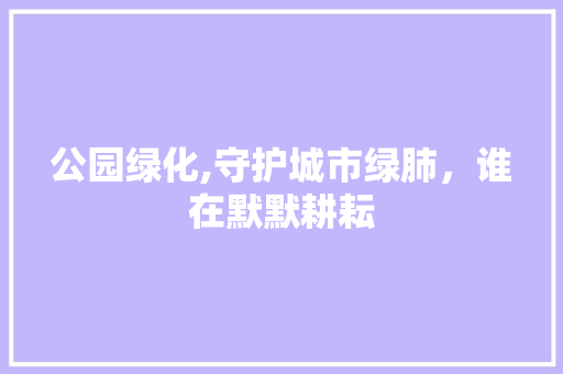 公园绿化,守护城市绿肺，谁在默默耕耘