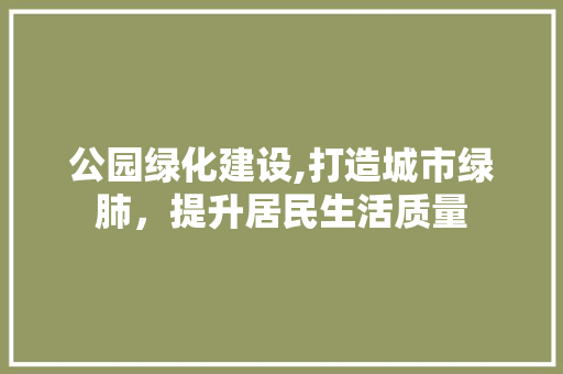 公园绿化建设,打造城市绿肺，提升居民生活质量