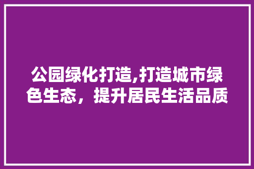 公园绿化打造,打造城市绿色生态，提升居民生活品质 灌溉施肥