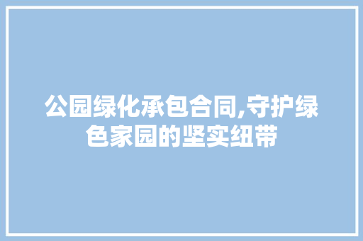 公园绿化承包合同,守护绿色家园的坚实纽带