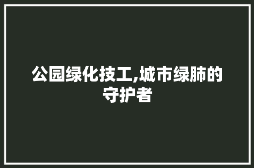 公园绿化技工,城市绿肺的守护者 果树修剪整形