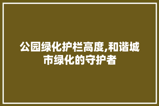 公园绿化护栏高度,和谐城市绿化的守护者
