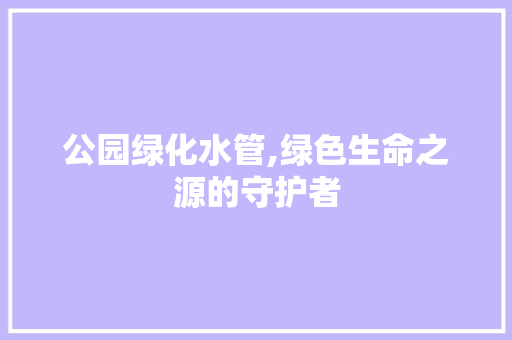 公园绿化水管,绿色生命之源的守护者 灌溉施肥