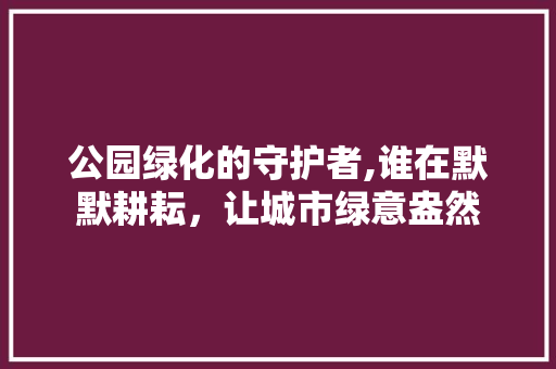 公园绿化的守护者,谁在默默耕耘，让城市绿意盎然 果树修剪整形