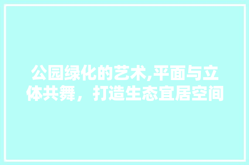 公园绿化的艺术,平面与立体共舞，打造生态宜居空间