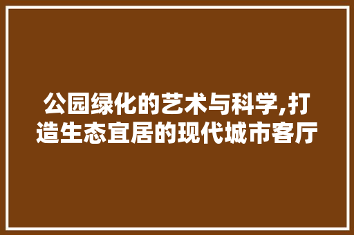 公园绿化的艺术与科学,打造生态宜居的现代城市客厅